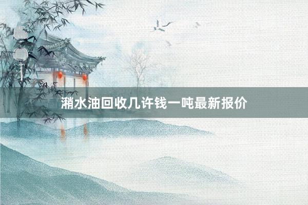 潲水油回收几许钱一吨最新报价