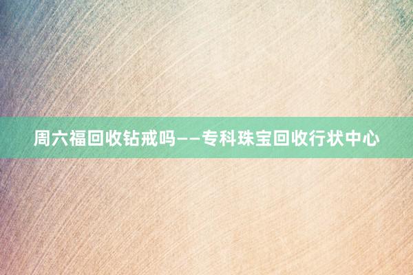 周六福回收钻戒吗——专科珠宝回收行状中心