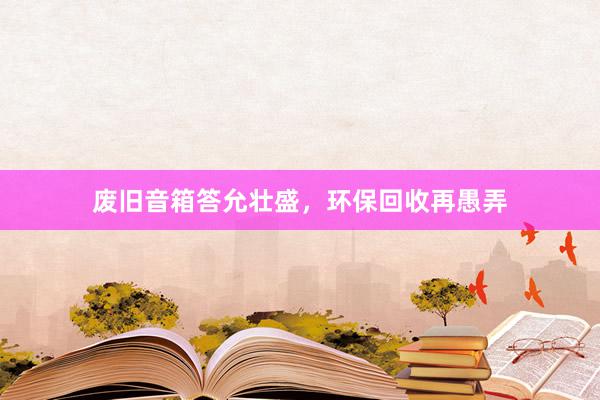 废旧音箱答允壮盛，环保回收再愚弄