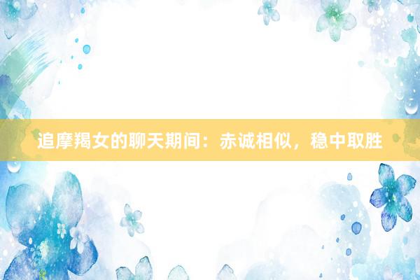 追摩羯女的聊天期间：赤诚相似，稳中取胜