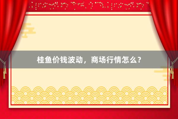 桂鱼价钱波动，商场行情怎么？